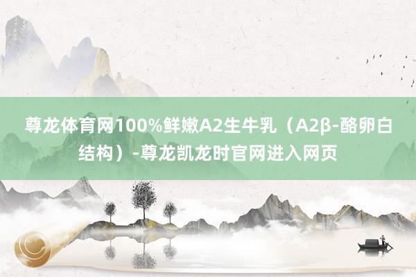 尊龙体育网100%鲜嫩A2生牛乳（A2β-酪卵白结构）-尊龙凯龙时官网进入网页