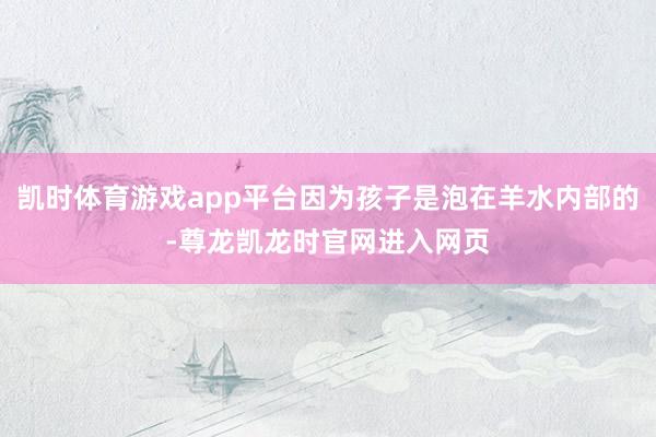 凯时体育游戏app平台因为孩子是泡在羊水内部的-尊龙凯龙时官网进入网页