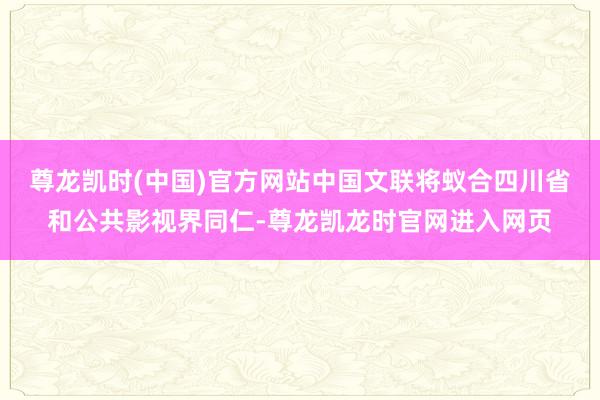 尊龙凯时(中国)官方网站中国文联将蚁合四川省和公共影视界同仁-尊龙凯龙时官网进入网页