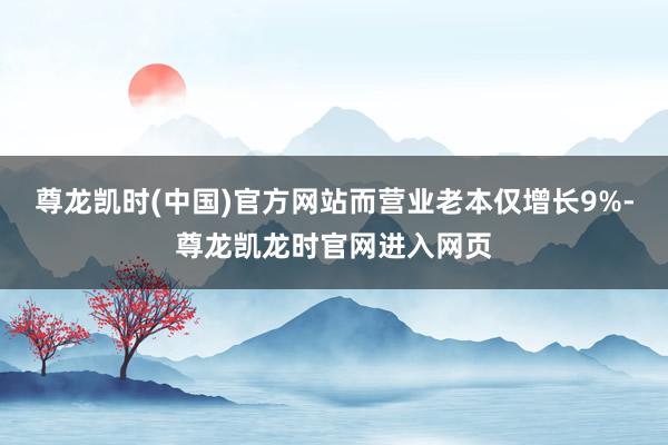 尊龙凯时(中国)官方网站而营业老本仅增长9%-尊龙凯龙时官网进入网页
