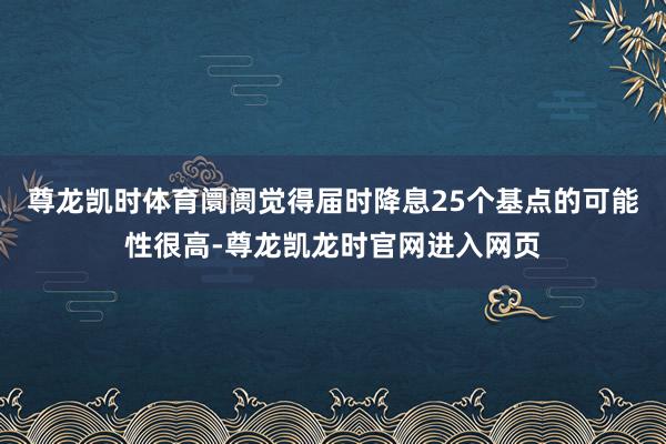 尊龙凯时体育阛阓觉得届时降息25个基点的可能性很高-尊龙凯龙时官网进入网页