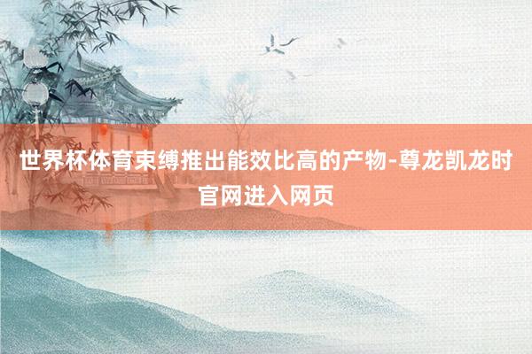 世界杯体育束缚推出能效比高的产物-尊龙凯龙时官网进入网页