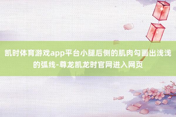 凯时体育游戏app平台小腿后侧的肌肉勾画出浅浅的弧线-尊龙凯龙时官网进入网页