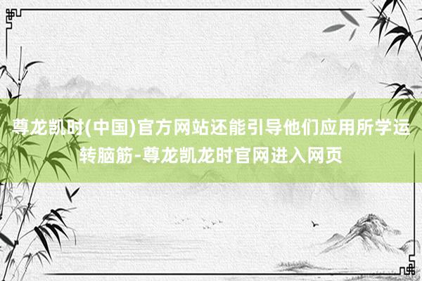 尊龙凯时(中国)官方网站还能引导他们应用所学运转脑筋-尊龙凯龙时官网进入网页