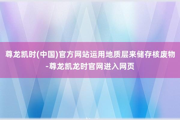 尊龙凯时(中国)官方网站运用地质层来储存核废物-尊龙凯龙时官网进入网页