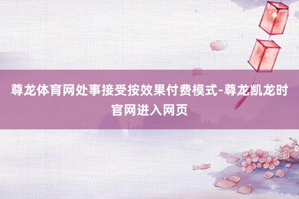 尊龙体育网处事接受按效果付费模式-尊龙凯龙时官网进入网页