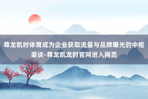 尊龙凯时体育成为企业获取流量与品牌曝光的中枢渠谈-尊龙凯龙时官网进入网页