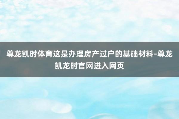 尊龙凯时体育这是办理房产过户的基础材料-尊龙凯龙时官网进入网页