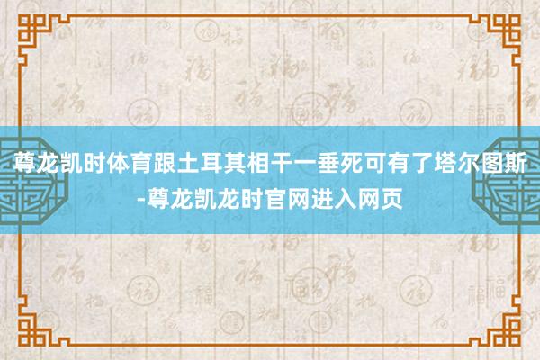 尊龙凯时体育跟土耳其相干一垂死可有了塔尔图斯-尊龙凯龙时官网进入网页