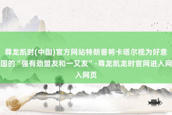 尊龙凯时(中国)官方网站特朗普将卡塔尔视为好意思国的“强有劲盟友和一又友”-尊龙凯龙时官网进入网页