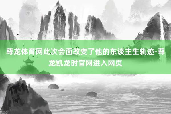 尊龙体育网此次会面改变了他的东谈主生轨迹-尊龙凯龙时官网进入网页