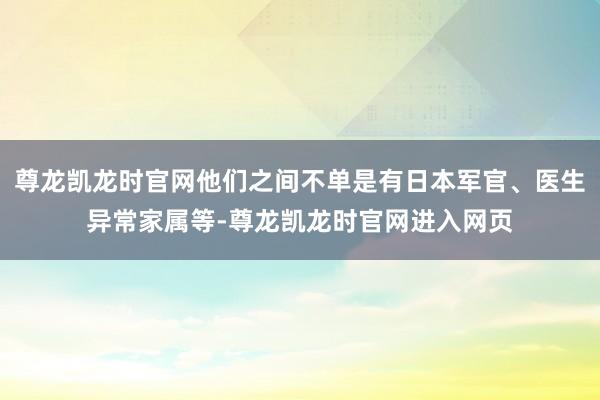 尊龙凯龙时官网他们之间不单是有日本军官、医生异常家属等-尊龙凯龙时官网进入网页