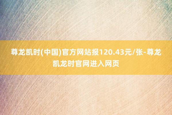 尊龙凯时(中国)官方网站报120.43元/张-尊龙凯龙时官网进入网页