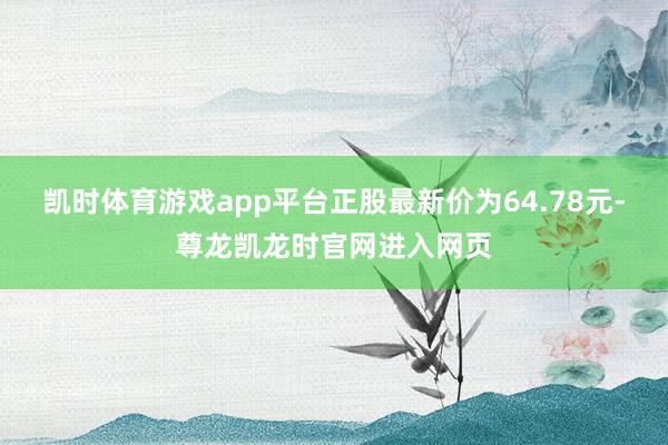 凯时体育游戏app平台正股最新价为64.78元-尊龙凯龙时官网进入网页