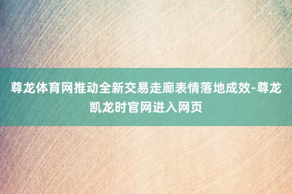 尊龙体育网推动全新交易走廊表情落地成效-尊龙凯龙时官网进入网页