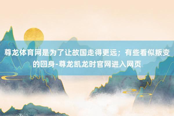 尊龙体育网是为了让故国走得更远；有些看似叛变的回身-尊龙凯龙时官网进入网页