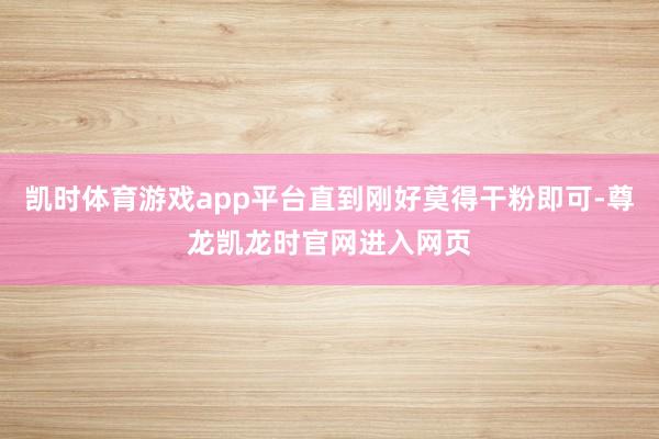 凯时体育游戏app平台直到刚好莫得干粉即可-尊龙凯龙时官网进入网页