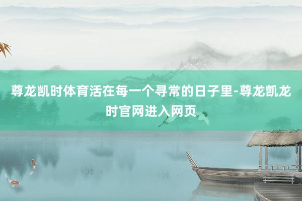 尊龙凯时体育活在每一个寻常的日子里-尊龙凯龙时官网进入网页