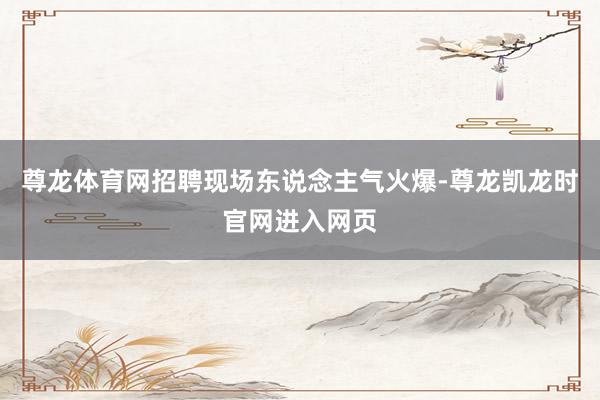 尊龙体育网招聘现场东说念主气火爆-尊龙凯龙时官网进入网页