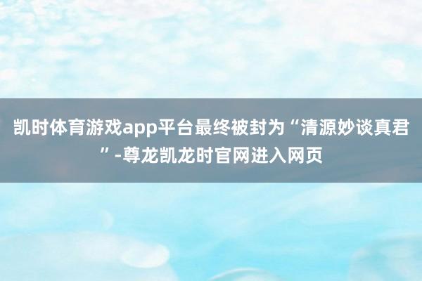 凯时体育游戏app平台最终被封为“清源妙谈真君”-尊龙凯龙时官网进入网页
