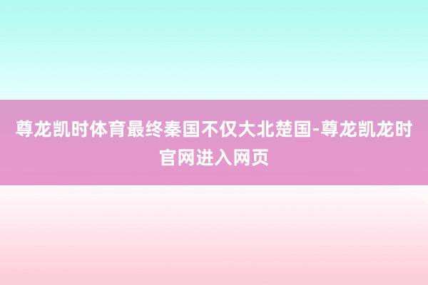 尊龙凯时体育最终秦国不仅大北楚国-尊龙凯龙时官网进入网页