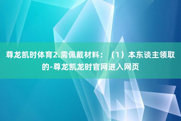 尊龙凯时体育2.需佩戴材料：（1）本东谈主领取的-尊龙凯龙时官网进入网页