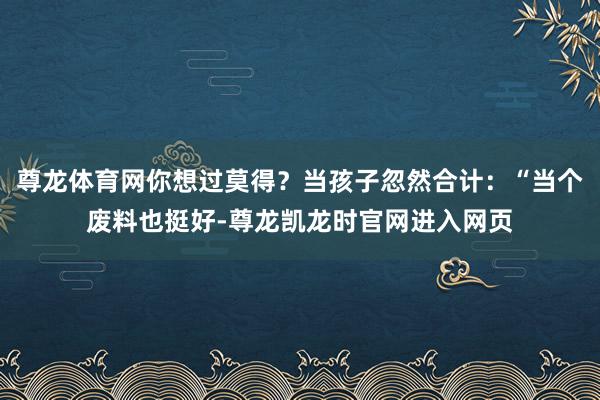 尊龙体育网你想过莫得？当孩子忽然合计：“当个废料也挺好-尊龙凯龙时官网进入网页