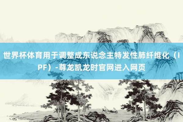 世界杯体育用于调整成东说念主特发性肺纤维化（IPF）-尊龙凯龙时官网进入网页