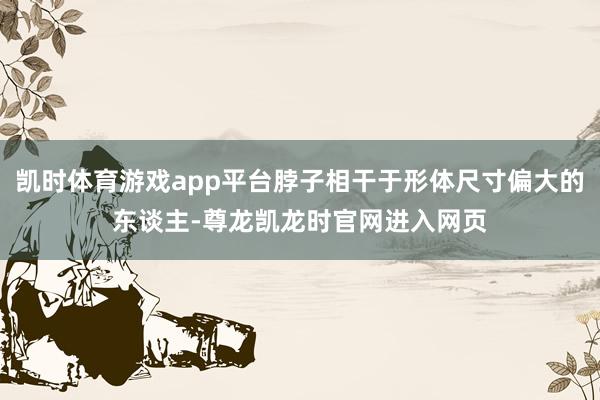 凯时体育游戏app平台脖子相干于形体尺寸偏大的东谈主-尊龙凯龙时官网进入网页