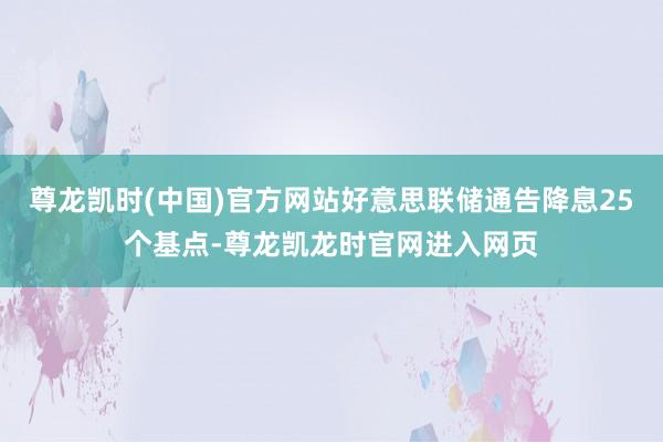 尊龙凯时(中国)官方网站好意思联储通告降息25个基点-尊龙凯龙时官网进入网页