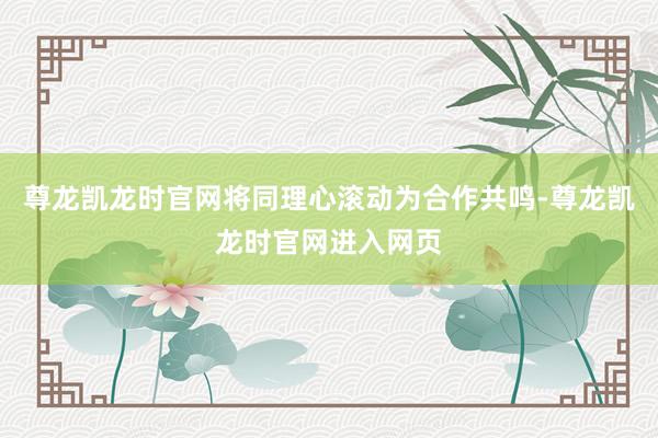 尊龙凯龙时官网将同理心滚动为合作共鸣-尊龙凯龙时官网进入网页
