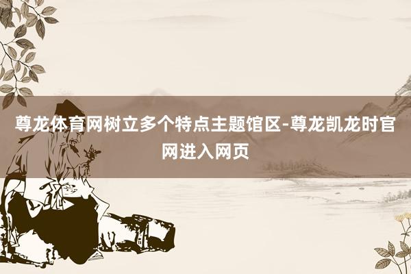 尊龙体育网树立多个特点主题馆区-尊龙凯龙时官网进入网页