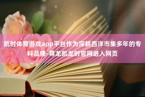 凯时体育游戏app平台作为深耕西洋市集多年的专科品牌-尊龙凯龙时官网进入网页