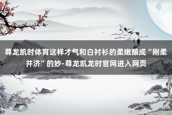尊龙凯时体育这样才气和白衬衫的柔嫩酿成“刚柔并济”的妙-尊龙凯龙时官网进入网页