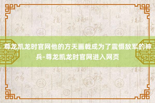 尊龙凯龙时官网他的方天画戟成为了震慑敌军的神兵-尊龙凯龙时官网进入网页