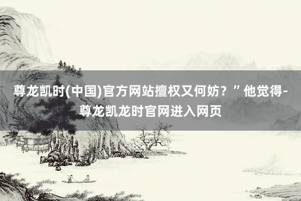 尊龙凯时(中国)官方网站擅权又何妨？”他觉得-尊龙凯龙时官网进入网页