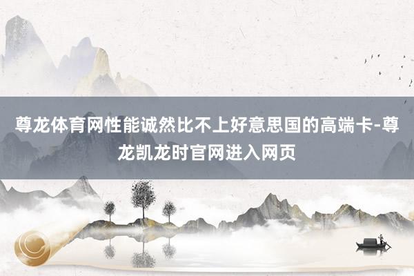 尊龙体育网性能诚然比不上好意思国的高端卡-尊龙凯龙时官网进入网页