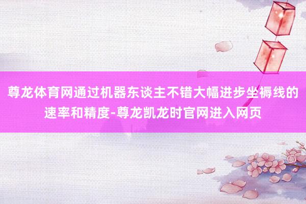 尊龙体育网通过机器东谈主不错大幅进步坐褥线的速率和精度-尊龙凯龙时官网进入网页