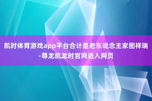 凯时体育游戏app平台合计是老东说念主家图祥瑞-尊龙凯龙时官网进入网页