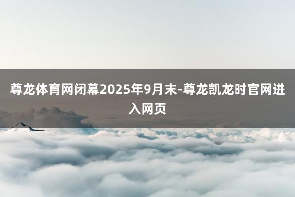 尊龙体育网闭幕2025年9月末-尊龙凯龙时官网进入网页