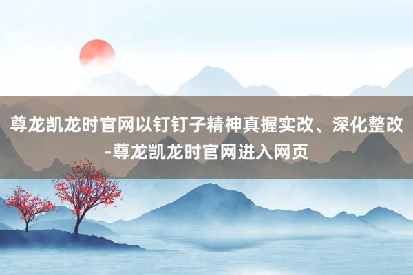 尊龙凯龙时官网以钉钉子精神真握实改、深化整改-尊龙凯龙时官网进入网页