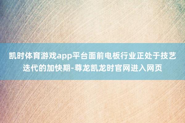 凯时体育游戏app平台面前电板行业正处于技艺迭代的加快期-尊龙凯龙时官网进入网页