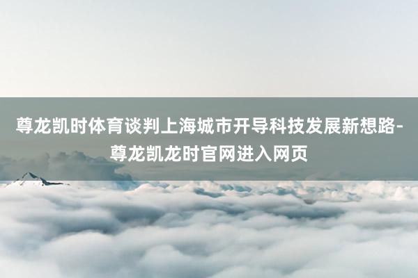 尊龙凯时体育谈判上海城市开导科技发展新想路-尊龙凯龙时官网进入网页