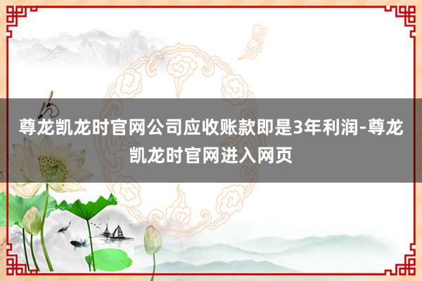 尊龙凯龙时官网公司应收账款即是3年利润-尊龙凯龙时官网进入网页