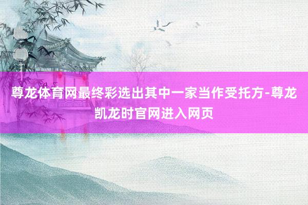 尊龙体育网最终彩选出其中一家当作受托方-尊龙凯龙时官网进入网页