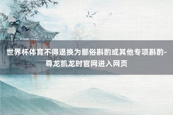 世界杯体育不得退换为鄙俗斟酌或其他专项斟酌-尊龙凯龙时官网进入网页