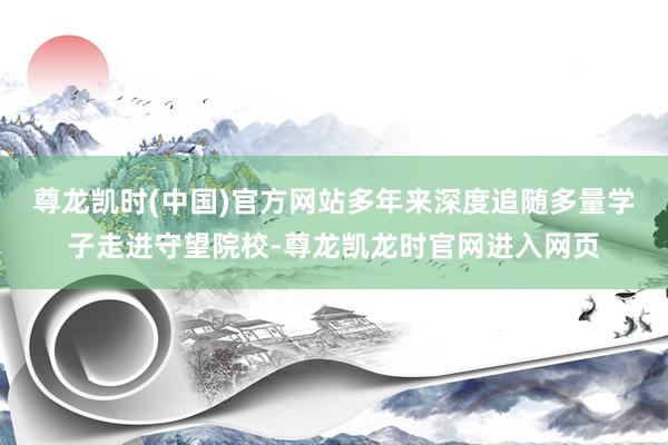 尊龙凯时(中国)官方网站多年来深度追随多量学子走进守望院校-尊龙凯龙时官网进入网页