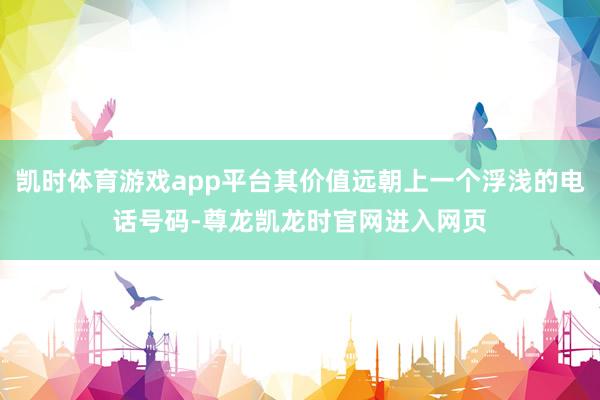 凯时体育游戏app平台其价值远朝上一个浮浅的电话号码-尊龙凯龙时官网进入网页