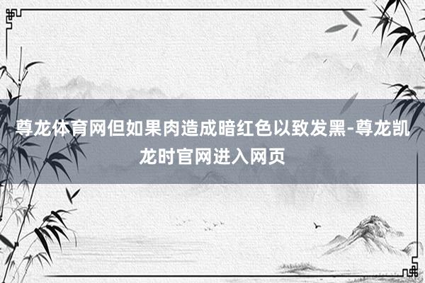 尊龙体育网但如果肉造成暗红色以致发黑-尊龙凯龙时官网进入网页
