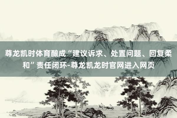 尊龙凯时体育酿成“建议诉求、处置问题、回复柔和”责任闭环-尊龙凯龙时官网进入网页